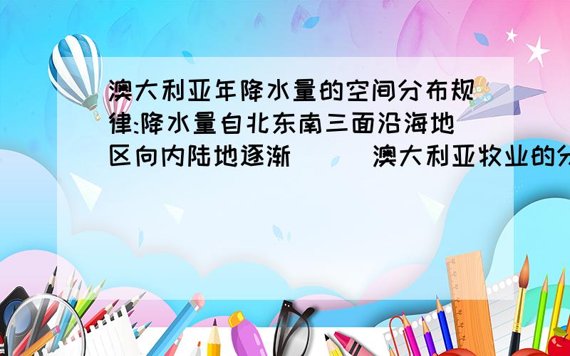 澳大利亚年降水量的空间分布规律:降水量自北东南三面沿海地区向内陆地逐渐（ ） 澳大利亚牧业的分布特点�澳大利亚年降水量的空间分布规律:降水量自北东南三面沿海地区向内陆地逐渐