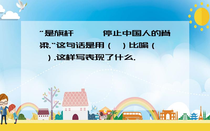 ”是旗杆———停止中国人的脊梁.“这句话是用（ ）比喻（ ）.这样写表现了什么.