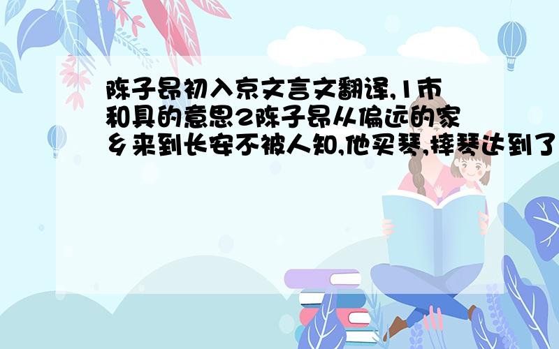 陈子昂初入京文言文翻译,1市和具的意思2陈子昂从偏远的家乡来到长安不被人知,他买琴,摔琴达到了什么效果?(用原文语句回答) 3结合选文谈谈陈子昂其人下面是原文:  子昂初入京,不为人知.