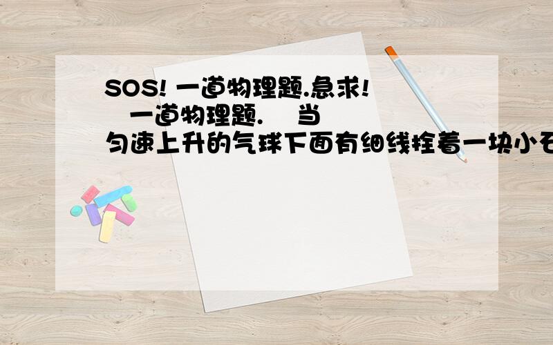 SOS! 一道物理题.急求!   一道物理题.    当匀速上升的气球下面有细线拴着一块小石头,当线突然断了以后,石块的运动状态将 （ 不计空气阻力 ）      A 继续匀速上升                                B