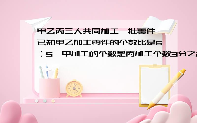 甲乙丙三人共同加工一批零件,已知甲乙加工零件的个数比是6：5,甲加工的个数是丙加工个数3分之2,又知道乙比丙少加工120个,甲乙丙三个各加工零件多少个?