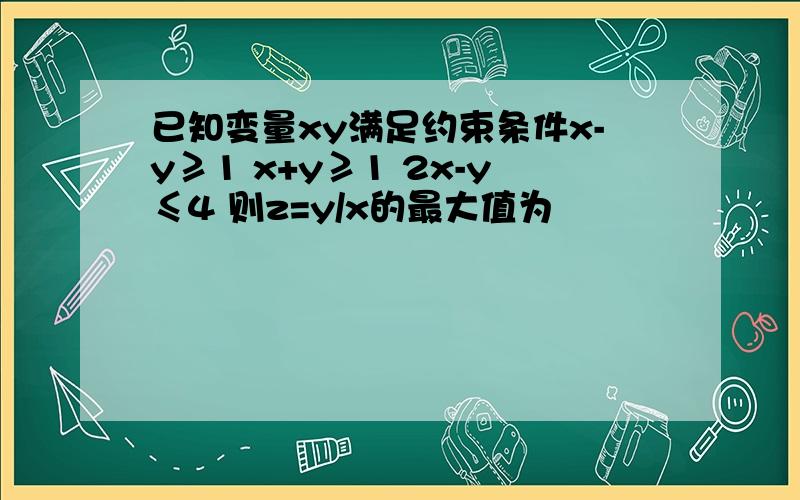 已知变量xy满足约束条件x-y≥1 x+y≥1 2x-y≤4 则z=y/x的最大值为