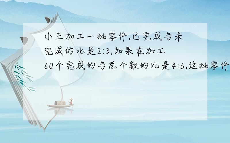 小王加工一批零件,已完成与未完成的比是2:3,如果在加工60个完成的与总个数的比是4:5,这批零件共有多少