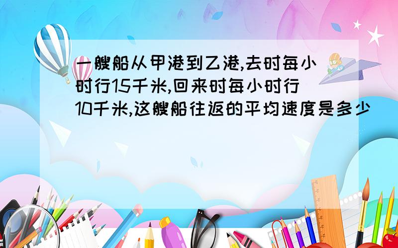 一艘船从甲港到乙港,去时每小时行15千米,回来时每小时行10千米,这艘船往返的平均速度是多少