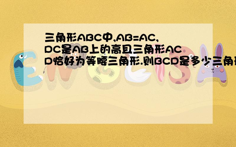 三角形ABC中,AB=AC,DC是AB上的高且三角形ACD恰好为等腰三角形.则BCD是多少三角形ABC中,AB=AC,DC是AB上的高且三角形ACD恰好为等腰三角形.则角BCD是多少