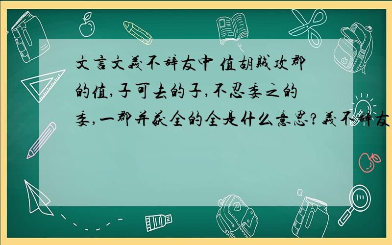 文言文义不辞友中 值胡贼攻郡的值,子可去的子,不忍委之的委,一郡并获全的全是什么意思?义不辞友（原文） 荀巨伯远看友人疾,值胡贼攻郡,友人语巨伯曰：“吾今死矣,子可去.”巨伯曰：“