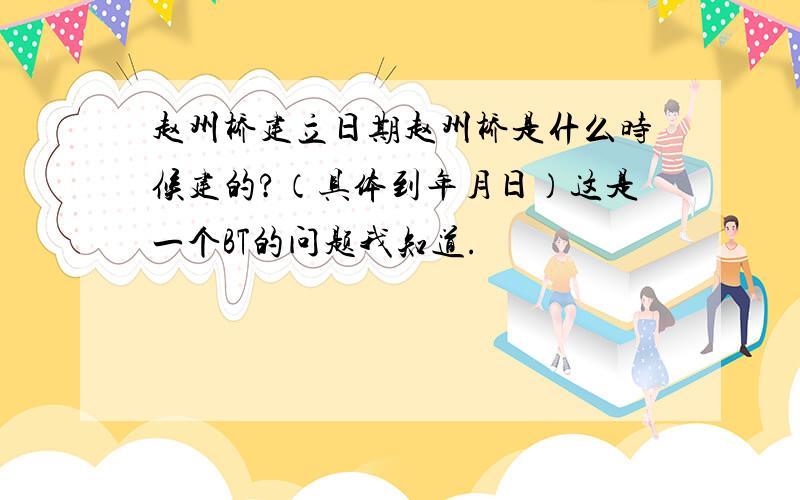 赵州桥建立日期赵州桥是什么时候建的?（具体到年月日）这是一个BT的问题我知道.