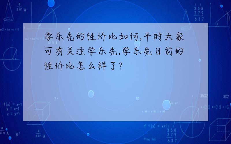 学乐先的性价比如何,平时大家可有关注学乐先,学乐先目前的性价比怎么样了?