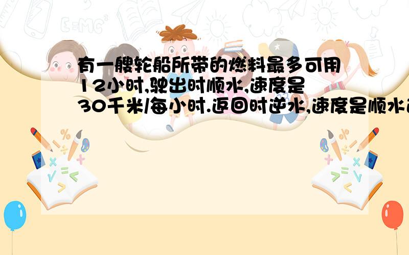 有一艘轮船所带的燃料最多可用12小时,驶出时顺水,速度是30千米/每小时.返回时逆水,速度是顺水速度的5分之4.这艘轮船最多驶出多远就应返航.好心人帮忙解答一下,谢谢啦!