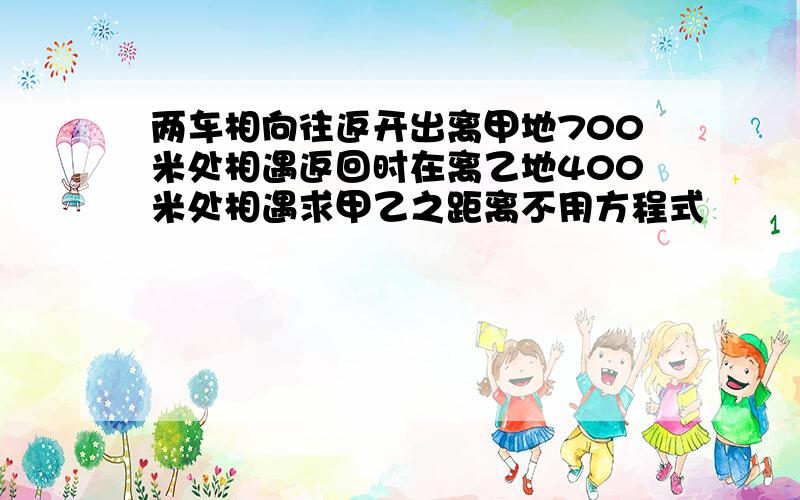 两车相向往返开出离甲地700米处相遇返回时在离乙地400米处相遇求甲乙之距离不用方程式