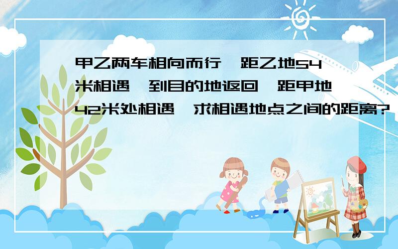 甲乙两车相向而行,距乙地54米相遇,到目的地返回,距甲地42米处相遇,求相遇地点之间的距离?