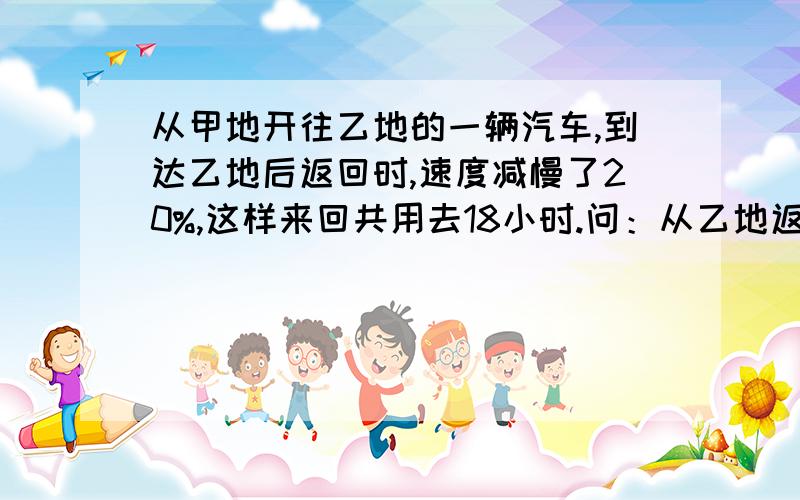 从甲地开往乙地的一辆汽车,到达乙地后返回时,速度减慢了20%,这样来回共用去18小时.问：从乙地返回甲地用了多少小时?请用方程解