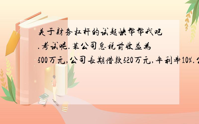 关于财务杠杆的试题快帮帮我吧.考试呢.某公司息税前收益为500万元,公司长期借款520万元,年利率10%.公司债券400万元,年利率12%,普通股500万股,公司所得税25%.问：1,公司的财务杠杆系数.2 普通