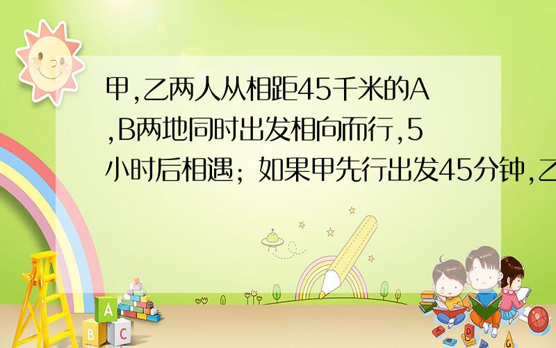 甲,乙两人从相距45千米的A,B两地同时出发相向而行,5小时后相遇；如果甲先行出发45分钟,乙再出发相向而行,4.5小时后相遇.甲、乙两人两小时各走多少千米?