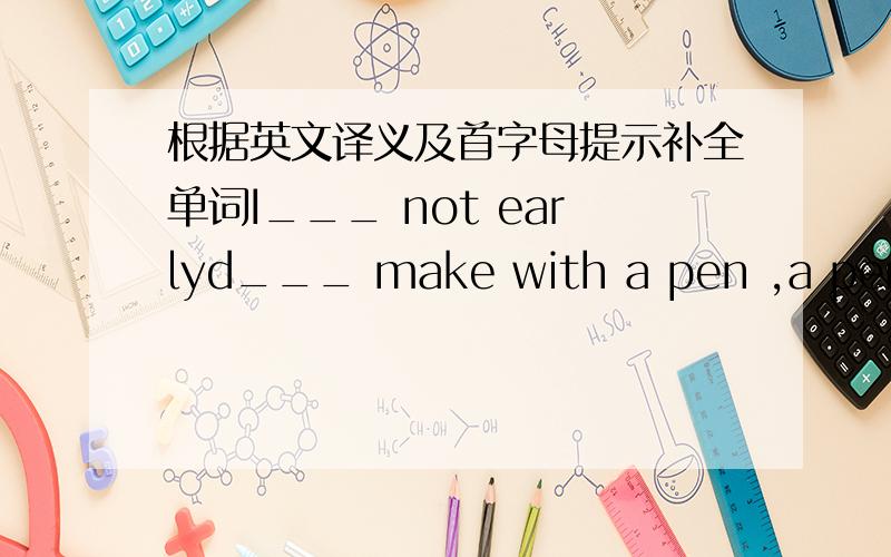 根据英文译义及首字母提示补全单词I___ not earlyd___ make with a pen ,a pencil,etej___ a piece of worko___ not closes___ a place where you study