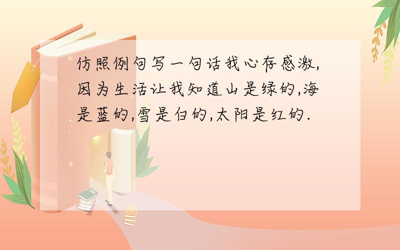 仿照例句写一句话我心存感激,因为生活让我知道山是绿的,海是蓝的,雪是白的,太阳是红的.