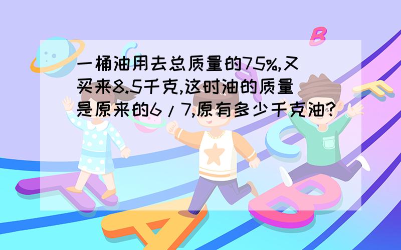 一桶油用去总质量的75%,又买来8.5千克,这时油的质量是原来的6/7,原有多少千克油?