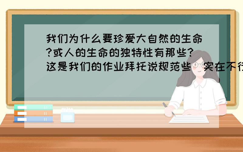 我们为什么要珍爱大自然的生命?或人的生命的独特性有那些?这是我们的作业拜托说规范些（实在不行就答一个吧）