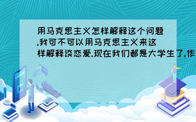 用马克思主义怎样解释这个问题.我可不可以用马克思主义来这样解释谈恋爱.现在我们都是大学生了,作为一个大学生,我们应该如何谈恋爱,怎么谈恋爱才会有效果,我将用马克思主义原理来解