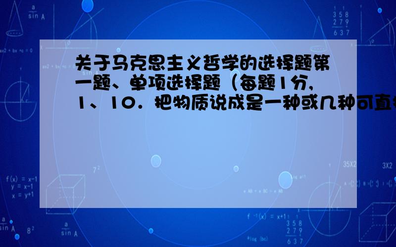 关于马克思主义哲学的选择题第一题、单项选择题（每题1分,1、10．把物质说成是一种或几种可直接感知的实物是( ).A、近代形而上学唯物主义物质观 B、辩证唯物主义物质观 C、庸俗唯物主