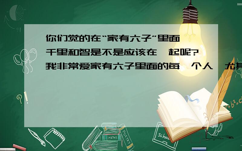 你们觉的在“家有六子”里面,千里和智是不是应该在一起呢?我非常爱家有六子里面的每一个人,尤其是六兄弟和千里.但是我希望千里能和智,优,或翔在一起（尤其是智）.你们觉的呢?