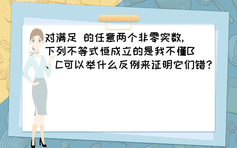 对满足 的任意两个非零实数,下列不等式恒成立的是我不懂B、C可以举什么反例来证明它们错？