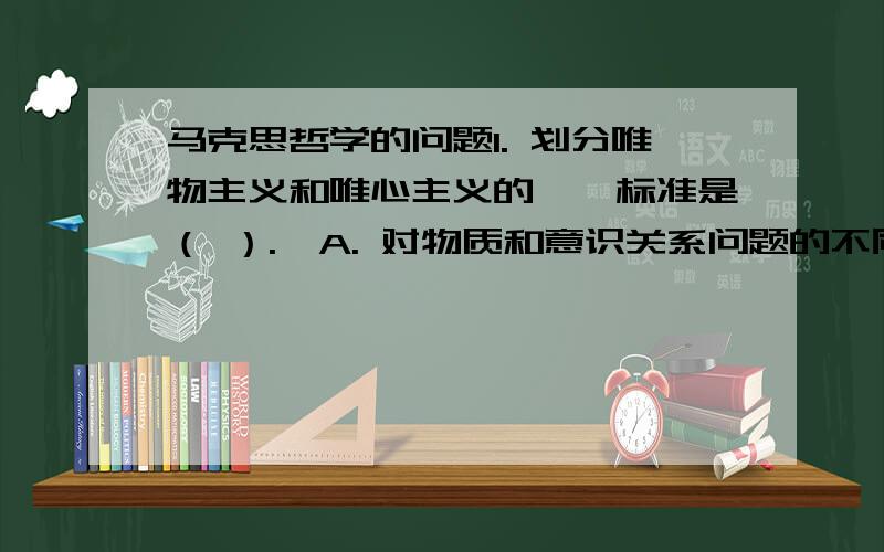 马克思哲学的问题1. 划分唯物主义和唯心主义的惟一标准是（ ）.  A. 对物质和意识关系问题的不同回答  B. 对社会存在和社会意识关系问题的不同回答  C. 对物质和意识辩证关系问题的不同