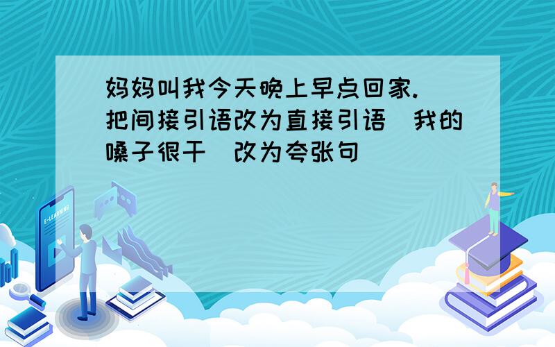 妈妈叫我今天晚上早点回家.（把间接引语改为直接引语）我的嗓子很干（改为夸张句）