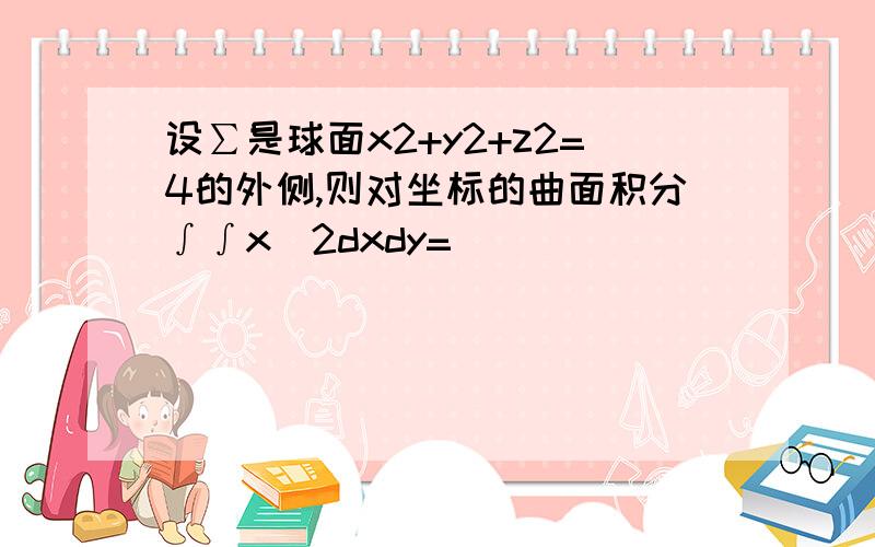 设∑是球面x2+y2+z2=4的外侧,则对坐标的曲面积分∫∫x^2dxdy=