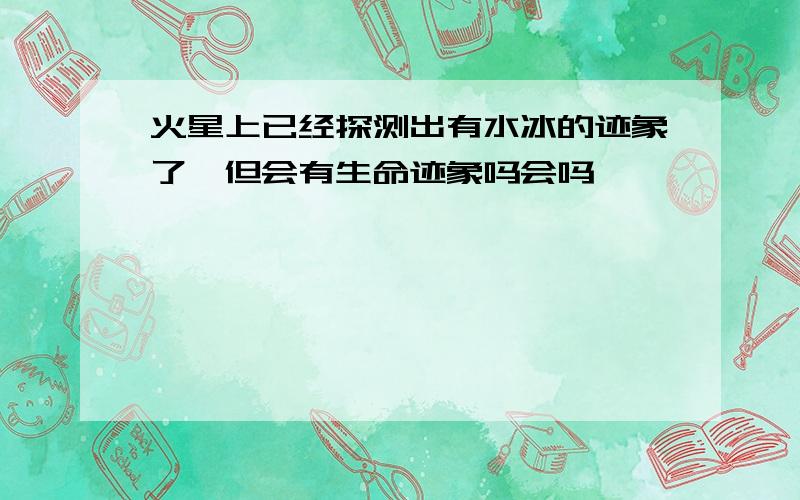 火星上已经探测出有水冰的迹象了,但会有生命迹象吗会吗