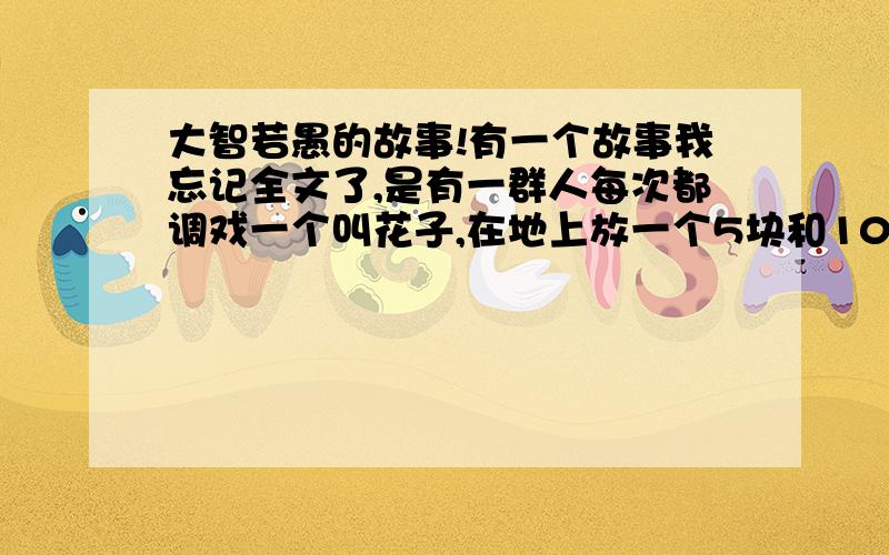 大智若愚的故事!有一个故事我忘记全文了,是有一群人每次都调戏一个叫花子,在地上放一个5块和10块的,每次叫花子都选5块的,大家都笑他,又一次有个老婆婆看不下去了,就问他,你为什么每次