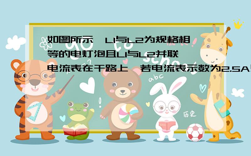 如图所示,L1与L2为规格相等的电灯泡且L1与L2并联,电流表在干路上,若电流表示数为2.5A则电灯泡L1电流为多少