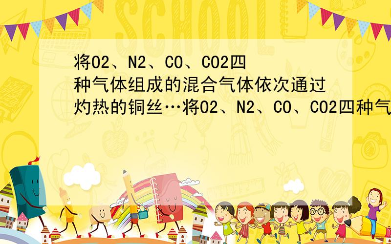 将O2、N2、CO、CO2四种气体组成的混合气体依次通过灼热的铜丝…将O2、N2、CO、CO2四种气体组成的混合气体依次通过灼热的铜丝、氢氧化钠溶液、灼热的氧化铜粉末,则最后余下的气体是（设参