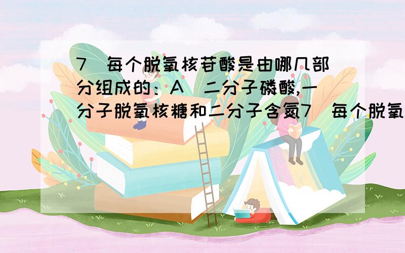 7．每个脱氧核苷酸是由哪几部分组成的：A．二分子磷酸,一分子脱氧核糖和二分子含氮7．每个脱氧核苷酸是由哪几部分组成的：A．二分子磷酸,一分子脱氧核糖和二分子含氮碱基 B．\x05三分