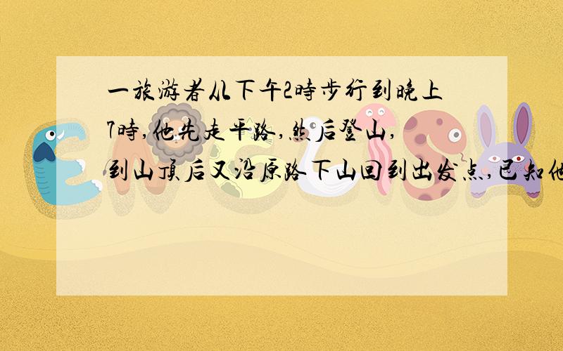 一旅游者从下午2时步行到晚上7时,他先走平路,然后登山,到山顶后又沿原路下山回到出发点,已知他走平路时每小时走4千米,爬山时每小时走3千米,下坡时每小时走6千米,问旅游者一共做了多少