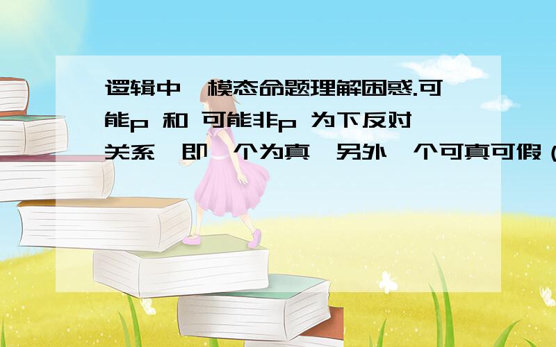 逻辑中,模态命题理解困惑.可能p 和 可能非p 为下反对关系,即一个为真,另外一个可真可假（真假不确定）.如：今天可能下雨,今天可能不下雨.如果今天可能下雨为真,那么可能不下雨应该可以