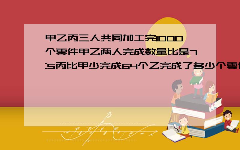 甲乙丙三人共同加工完1000个零件甲乙两人完成数量比是7:5丙比甲少完成64个乙完成了多少个零件?不用方程