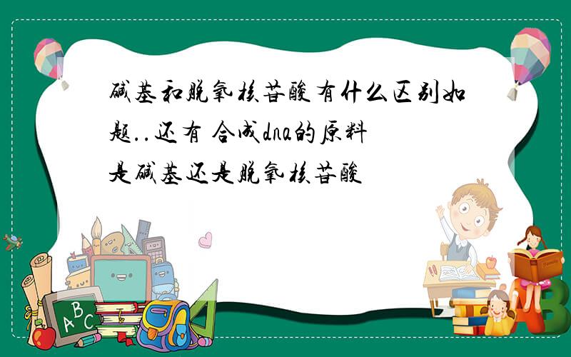 碱基和脱氧核苷酸有什么区别如题..还有 合成dna的原料是碱基还是脱氧核苷酸