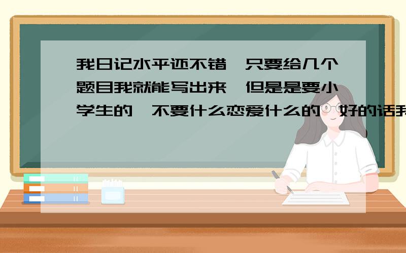 我日记水平还不错,只要给几个题目我就能写出来,但是是要小学生的,不要什么恋爱什么的,好的话我就追加!我已经有了答案,分我还会追加.祝你们新年快乐!