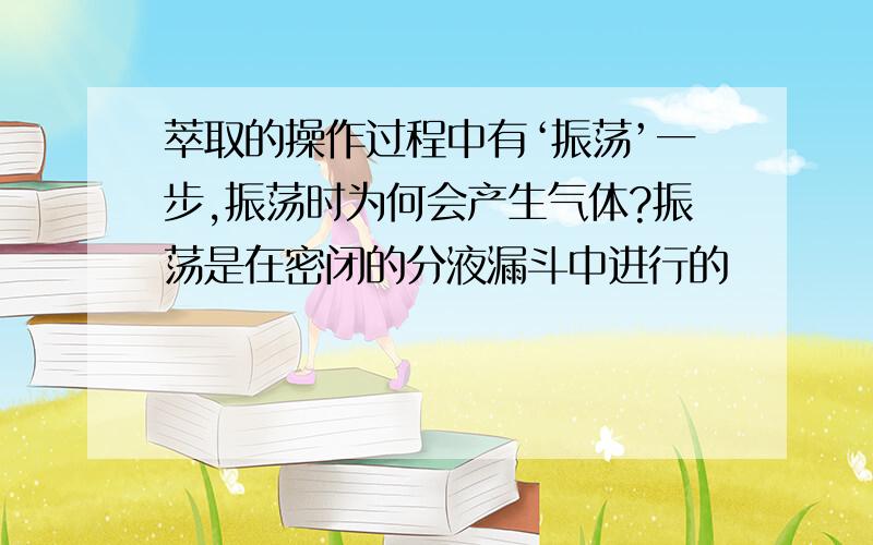 萃取的操作过程中有‘振荡’一步,振荡时为何会产生气体?振荡是在密闭的分液漏斗中进行的