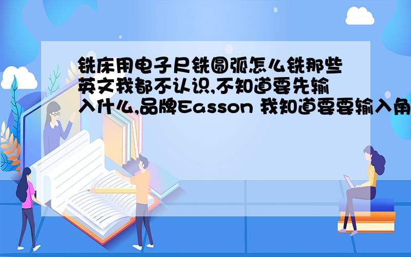 铣床用电子尺铣圆弧怎么铣那些英文我都不认识,不知道要先输入什么,品牌Easson 我知道要要输入角度的数据（直径或半径 孔数 起始角度 终止角度）.关键我不知道怎么入 那位师傅教我怎么