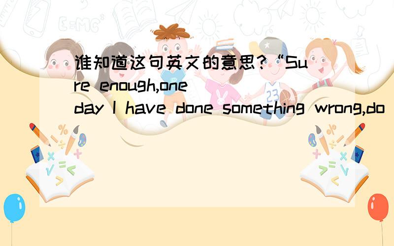 谁知道这句英文的意思?“Sure enough,one day I have done something wrong,do not blame me,do not ignore me,you must trust me.OK