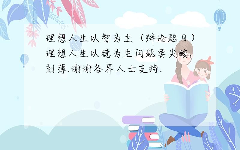 理想人生以智为主（辩论题目）理想人生以德为主问题要尖酸,刻薄.谢谢各界人士支持.