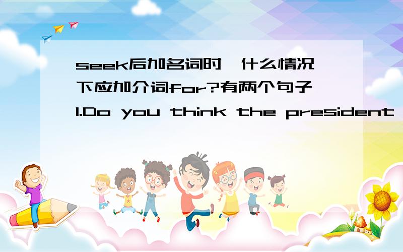 seek后加名词时,什么情况下应加介词for?有两个句子1.Do you think the president will seek reelection(寻求连任）?2.I am seeking for a solution to the problem.同样是做寻求讲,后面加名词时是按什么标准来确定是否