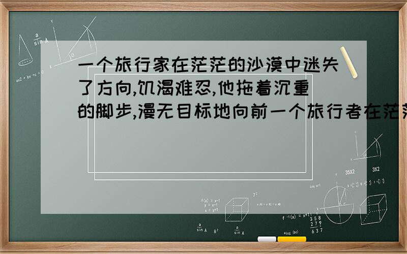 一个旅行家在茫茫的沙漠中迷失了方向,饥渴难忍,他拖着沉重的脚步,漫无目标地向前一个旅行者在茫茫的沙漠中迷失了方向,饥渴难忍.他拖着沉重的脚步,漫无目标地向前走,希望找到有水的地