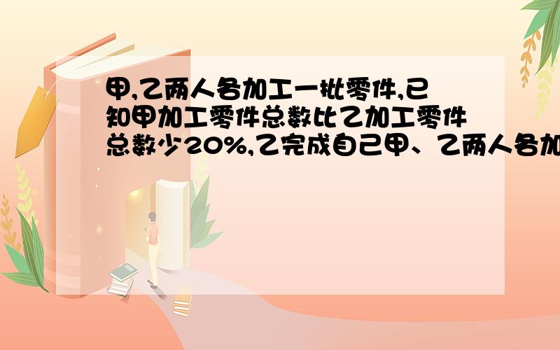 甲,乙两人各加工一批零件,已知甲加工零件总数比乙加工零件总数少20%,乙完成自己甲、乙两人各加工一批零件,已知甲加工零件总数比乙加工零件总数少20%,乙完成自己加工任务所用的时间比