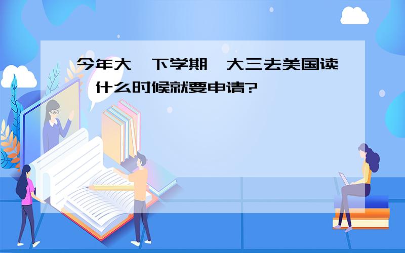 今年大一下学期,大三去美国读,什么时候就要申请?