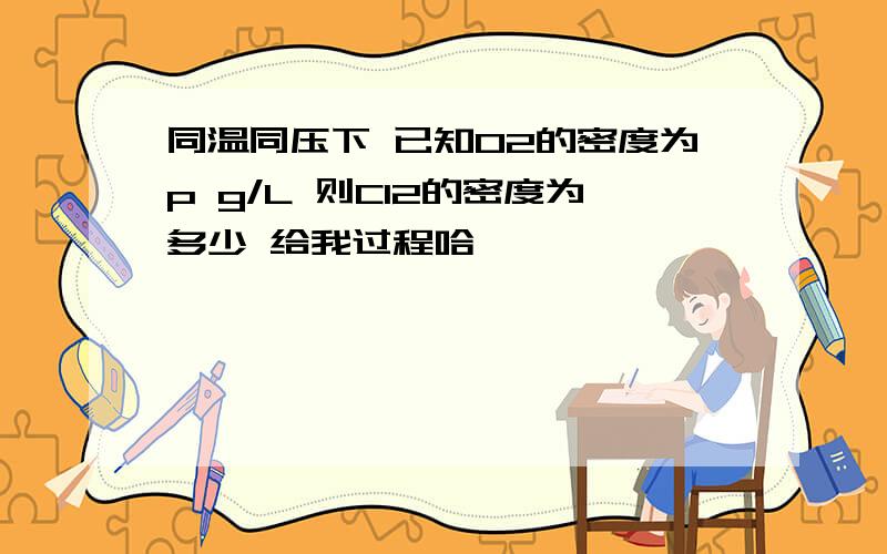 同温同压下 已知O2的密度为p g/L 则Cl2的密度为多少 给我过程哈