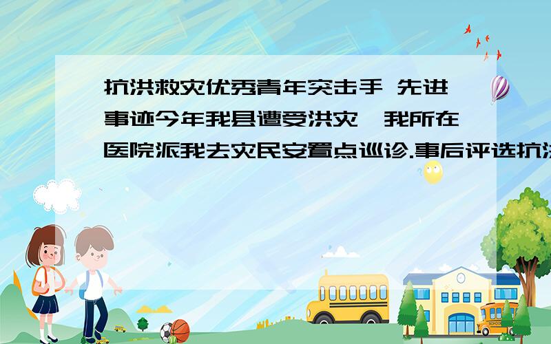 抗洪救灾优秀青年突击手 先进事迹今年我县遭受洪灾,我所在医院派我去灾民安置点巡诊.事后评选抗洪救灾青年突击手,医院推荐我,办公室给了我一张申报表让我填写,并要我写一篇500-1000字