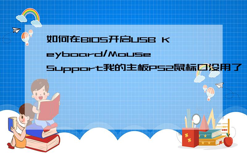 如何在BIOS开启USB Keyboard/Mouse Support我的主板PS2鼠标口没用了,只有用USB鼠标和键盘,但是老机子只能用WIN98,进不了系统,检测不到PS2鼠标,在BIOS想开启USB Keyboard/Mouse Support但它是反白色,无法设置!